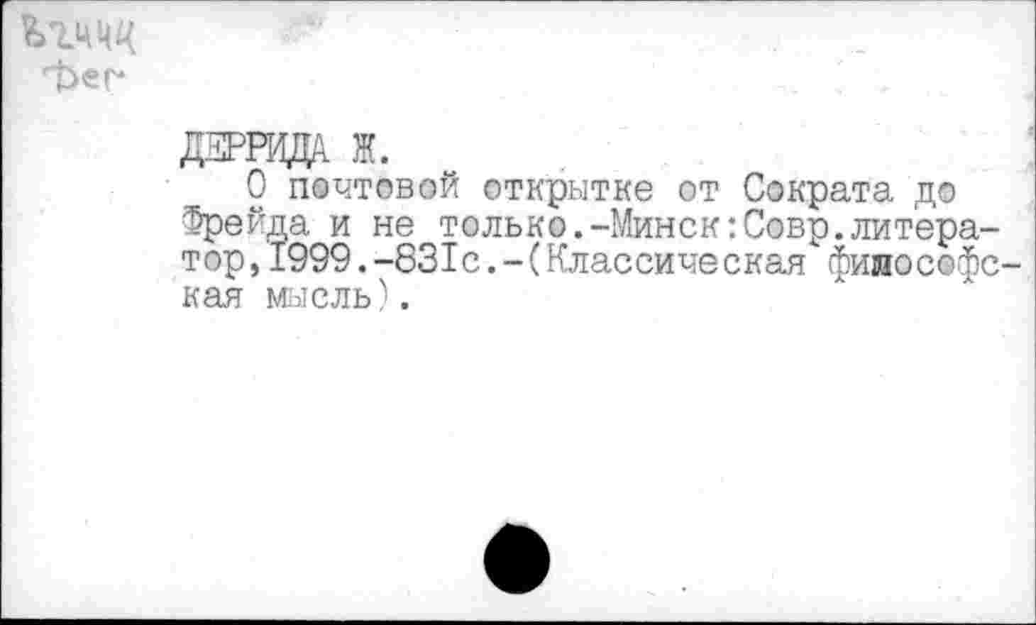 ﻿фег*
ДЖРНЩА Ж.
О почтовой открытке от Сократа до Фрейда и не только.-Минск:Совр.литератор, 1999.-831с.-(Классическая философская мысль).